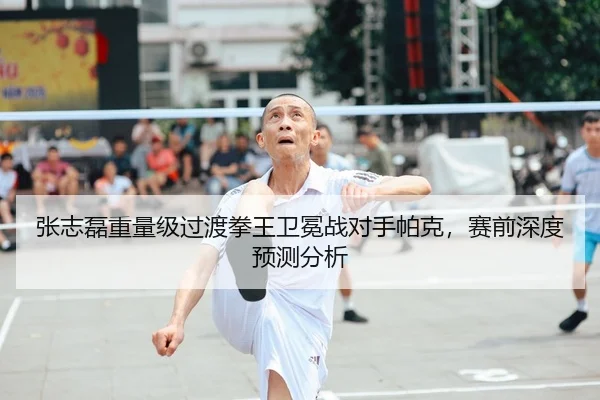 张志磊重量级过渡拳王卫冕战对手帕克，赛前深度预测分析